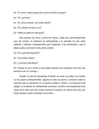 As: “Ya chicos, rápido porque nos vamos a dividir en grupos”
Ao: “Tía, que fome”.
As: “Ya, chicos muevan sus mesas rápido”.
Ao: “Tía ¿Dónde me toca a mí?”.
As: “Usted se queda en este grupo”
Este proceso de sacar y mover las mesas y sillas dura aproximadamente
unos 20 minutos, la profesora de reforzamiento y la asistente de aula están
entrando y saliendo constantemente para supervisar a los estudiantes y que la
clases pueda comenzar lo más pronto posible.
Ao: “Tía ¿qué está haciendo?”.
As: “Voy a hacer clases”.
Ao: “¿y porque está afuera?”
As: “Porque se van a dividir en dos grupos ustedes van a quedarse con la tía y los
demás se van a ir conmigo. “
Pasado un rato los estudiantes Terminan de mover sus sillas y se dividen
en los grupos correspondientes, algunos de ellos se ponen a conversar sobre la
actividad que se aproximan en el periodo posterior, debido a el aniversario del
colegio. La profesora de reforzamiento comienza a nombrar a los estudiantes en la
puerta de la sala para que puedan terminar el proceso de división del curso con
mayor rapidez y poder comenzar con la clase.
 