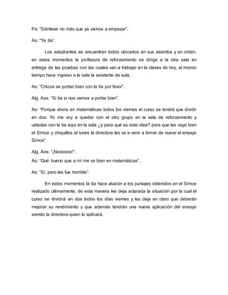 Pa: “Siéntese no más que ya vamos a empezar”.
Ao: “Ya tía”.
Los estudiantes se encuentran todos ubicados en sus asientos y en orden,
en estos momentos la profesora de reforzamiento se dirige a la otra sala en
entrega de las pruebas con las cuales van a trabajar en la clases de hoy, al mismo
tiempo hace ingreso a la sala la asistente de aula.
As: “Chicos se portan bien con la tía por favor”.
Alg. Aos: “Si tía si nos vamos a portar bien”.
As: “Porque ahora en matemáticas todos los viernes el curso se tendrá que dividir
en dos. Yo me voy a quedar con el otro grupo en la sala de reforzamiento y
ustedes con la tía aquí en la sala ¿y para qué es esta idea? para que les vaya bien
el Simce y chiquillos el lunes la directora les va a venir a tomar de nuevo el ensayo
Simce”.
Alg. Aos: “¡Noooooo!”.
Ao: “Qué bueno que a mí me va bien en matemáticas”.
As: “Sí, pero les fue horrible”.
En estos momentos la tía hace alusión a los puntajes obtenidos en el Simce
realizado últimamente, de esta manera les deja aclarada la situación por la cual el
curso se dividirá en dos todos los días viernes y les deja en claro que deberán
mejorar su rendimiento y que además tendrán una nueva aplicación del ensayo
siendo la directora quien lo aplicará.
 