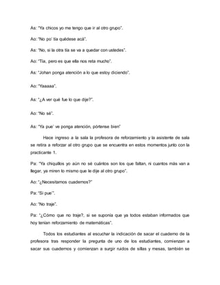 As: “Ya chicos yo me tengo que ir al otro grupo”.
Ao: “No po’ tía quédese acá”.
As: “No, si la otra tía se va a quedar con ustedes”.
Ao: “Tía, pero es que ella nos reta mucho”.
As: “Johan ponga atención a lo que estoy diciendo”.
Ao: “Yaaaaa”.
As: “¿A ver qué fue lo que dije?”.
Ao: “No sé”.
As: “Ya pue’ ve ponga atención, pórtense bien”
Hace ingreso a la sala la profesora de reforzamiento y la asistente de sala
se retira a reforzar al otro grupo que se encuentra en estos momentos junto con la
practicante 1.
Pa: “Ya chiquillos yo aún no sé cuántos son los que faltan, ni cuantos más van a
llegar, ya miren lo mismo que le dije al otro grupo”.
Ao: “¿Necesitamos cuadernos?”
Pa: “Si pue’”.
Ao: “No traje”.
Pa: “¿Cómo que no traje?, si se suponía que ya todos estaban informados que
hoy tenían reforzamiento de matemáticas”.
Todos los estudiantes al escuchar la indicación de sacar el cuaderno de la
profesora tras responder la pregunta de uno de los estudiantes, comienzan a
sacar sus cuadernos y comienzan a surgir ruidos de sillas y mesas, también se
 