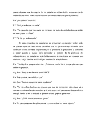 puede observar que la mayoría de los estudiantes si han traído su cuadernos de
matemáticas como se les había indicado en clases anteriores por la profesora.
Pa: “¿Le pido un favor tía?”
P2: “Si dígame lo que necesita”
Pa: “Tía, necesito que me anote los nombres de todos los estudiantes que están
en este grupo, por favor”
P2: “Ya tía, yo se los anoto”
En estos instantes los estudiantes se encuentran en silencio y orden, solo
se pueden apreciar cierto ruidos pequeños que no generan mayor molestia para
continuar con la actividad programada por la profesora. la practicante 2 comienza
a pasar puesto a puesto para completar la petición de la profesora de
reforzamiento y los estudiantes solo hablan cuando la practicante les pregunta sus
nombres, luego de esta acción dirigen su atención a la profesora.
Pa: “Ya chiquillos, pongan atención. ¿Quién me puede decir porque piensan que
están en grupos?”.
Alg. Aos: “Porque nos fue mal en el SIMCE“
Pa: “Dije por qué, no debido a que”
Alg. Aos: “Porque obtuvimos bajos resultados”
Pa: “Ya, miren los dividimos en grupos para que se concentren más, ahora va a
ver una competencia entre nosotros y el otro grupo, así que cuando tengan el otro
ensayo vamos a ver si ustedes le ganaron al otro grupo o gana ellos”.
Alg. Aos: “¡ Siiiii, nosotros vamos a ganar!”
Pa: “Sí, pero pónganse las pilas porque con esa actitud no van a lograrlo”.
 