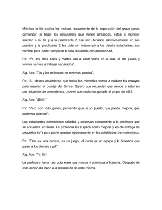 Mientras la tía explica los motivos nuevamente de la separación del grupo curso,
comienzan a llegar los estudiantes que vienen atrasados, estos al ingresar
saludan a la tía y a la practicante 2. Se van ubicando silenciosamente en sus
puestos y la practicante 2 les pide sin interrumpir a los demás estudiantes, sus
nombre para poder completar la lista requerida con anterioridad.
Pa: “Ya, los días lunes y martes van a estar todos en la sala, el día jueves y
viernes vamos a trabajar separados”.
Alg. Aos: “Tía y los miércoles no tenemos prueba”.
Pa: “Si, chicos acuérdense que todos los miércoles vamos a realizar los ensayos
para mejorar el puntaje del Simce. Quiero que recuerden que vamos a estar en
una situación de competencia, ¿creen que podamos ganarle al grupo de allá?.
Alg. Aos: “¡Siiiii!”
Pa: “Pero con más ganas, pensando que si yo puedo, que puedo mejorar, que
podemos avanzar”.
Los estudiantes permanecen callados y observan atentamente a la profesora que
se encuentra en frente. La profesora les Explica cómo mejorar y les da entrega de
pequeños tip’s para poder avanzar óptimamente en las actividades de matemática.
Pa: “Esto es una carrera, es un juego, el curso es un equipo y le tenemos que
ganar a los demás ¿ya?”.
Alg. Aos: “Ya tía”.
La profesora toma una guía entre sus manos y comienza a hojearla. Después de
esta acción da inicio a la realización de esta misma.
 