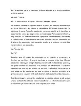 Pa: “Acuérdense que si la suma esta en forma horizontal yo la tengo que ordenar
en forma vertical”.
Alg. Aos: “Vertical”.
Pa: “Ya vamos a hacer un repaso. Vamos a ir anotando rapidito”.
La profesora comienza a escribir sumas en la pizarra, los ejercicios están escritos
en forma horizontal y les explica la metodología de ordenar y desarrollar los
ejercicios de suma. Todos los estudiantes comienzan escribir y de inmediato a
desarrollar las sumas que se presentan como ejercicios. Permanecen en silencio y
muy tranquilos. La profesora comienza a preguntar individualmente y en voz alta
a los estudiantes el cómo se debe realizar los ejercicios de suma presentados en
la pizarra, los estudiantes dan respuestas simples y la profesora no profundiza
mayormente en sus respuestas.
Aa: “Termine tía”.
Pa: “Ya”.
Pasados unos 15 minutos los estudiantes en su mayoría ya comenzaron a
terminar los ejercicios y levemente comienza a conversar entre ellos. Algunos
estudiantes piden ayuda a la practicante para verificar la realización del ejercicio y
así poder mostrar los resultados a la profesora de reforzamiento. En algunos
momentos se escuchan los sonidos de las sillas y mesas muy fuertes debido a
que alguno de los estudiantes se para a mostrar su ejercicio terminado a la
profesora que se encuentra en la parte delantera de la sala ordenando unas guías.
Cuando comienzan a terminar los estudiantes, la profesora sale de la sala ya que
una de las tías la ha solicitado unos minutos afuera. Los estudiantes se comienzan
a desordenar y la practicante 2 se hace cargo del grupo curso.
 