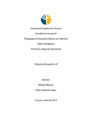 Universidad Católica de Temuco
Facultad de educación
Pedagogía en Educación Básica con Mención
Taller Pedagógico
Profesora: Segundo Sepúlveda
“Registro Etnográfico III”
Nombre:
Barbara Beyries
Deysi Valencia Lagos
Temuco, Abril del 2015
 