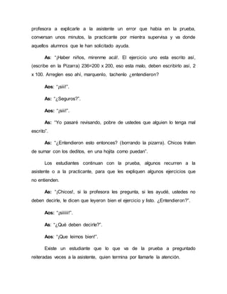 profesora a explicarle a la asistente un error que habia en la prueba,
conversan unos minutos, la practicante por mientra supervisa y va donde
aquellos alumnos que le han solicitado ayuda.
As: “¡Haber niños, mirenme acá!. El ejercicio uno esta escrito así,
(escribe en la Pizarra) 236=200 x 200, eso esta malo, deben escribirlo así, 2
x 100. Arreglen eso ahí, marquenlo, tachenlo ¿entendieron?
Aos: “¡siii!”.
As: “¿Seguros?”.
Aos: “¡siii!”.
As: “Yo pasaré revisando, pobre de ustedes que alguien lo tenga mal
escrito”.
As: “¿Entendieron esto entonces? (borrando la pizarra). Chicos traten
de sumar con los deditos, en una hojita como puedan”.
Los estudiantes continuan con la prueba, algunos recurren a la
asistente o a la practicante, para que les expliquen algunos ejercicios que
no entienden.
As: “¡Chicos!, si la profesora les pregunta, si les ayudé, ustedes no
deben decirle, le dicen que leyeron bien el ejercicio y listo. ¿Entendieron?”.
Aos: “¡siiiiii!”.
As: “¿Qué deben decirle?”.
Aos: “¡Que leimos bien!”.
Existe un estudiante que lo que va de la prueba a preguntado
reiteradas veces a la asistente, quien termina por llamarle la atención.
 