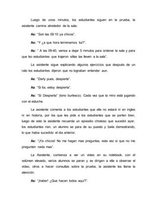 Luego de unos minutos, los estudiantes siguen en la prueba, la
asistente camina alrededor de la sala.
As: “Son las 09:10 ya chicos”.
Ao: “Y ¿a que hora terminamos tia?”.
As: “ A las 09:40, vamos a dejar 5 minutos para ordenar la sala y para
que lso estudiantes que trajeron sillas las lleven a la sala”.
La asistente sigue explicando algunos ejercicios que después de un
rato los estudiantes dijeron que no lograban entender aun.
As: “Darly pues, despierte”.
Aa: “Si tia, estoy despierta”.
As: “Si Despierta” (tono burlesco). Cada vez que la miro está jugando
con el estuche.
La asistente comenta a los estudiantes que ella no estará ni en ingles
ni en historia, por los que les pide a los estudiantes que se porten bien,
luego de esto la asistente recuerda un episodio chistoso que sucedió ayer,
los estudiantes rien, un alumno se para de su puesto y baila demostrando,
lo que habia sucedido el dia anterior.
As: “¡Ya chicos! No me hagan mas preguntas, esta vez si que no me
pregunten nada mas”.
La Asistente, comienza a ver un video en su notebook, con el
volúmen elevado, varios alumnos se paran y se dirigen a ella a observar el
video, otros a hacer consultas sobre la prueba, la asistente les llama la
atención.
As: “¡haber! ¿Que hacen todos aquí?”.
 