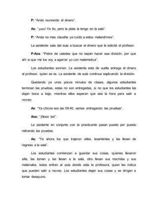 P: “Ando reuniendo el dinero”.
As: “¡uuu!.Ya tio, pero la plata la tengo en la sala”.
P: “Anda no mas claudita yo cuido a estos malandrines”.
La asistente sala del aula a buscar el dinero que le solicitó el profesor.
P-Aos: “Pobre de ustedes que no sepan hacer esa división, por que
ahí si que me los voy a agarrar yo con matematica”.
Los estudiantes sonrien. La asistente esta de vuelta entrega el dinero
al profesor, quien se va. La asistente de aula continua explicando la división.
Quedando ya unos pocos minutos de clases, algunos estudiantes
terminan las pruebas, estas no son entregadas, si no que los estudiantes las
dejan boca a bajo, mientras ellos esperan que sea la hora para salir a
recreo.
As: “Ya chicos son las 09:40, vamos entregando las pruebas”.
Aos: “¡Nooo tia!”.
La asistente en conjunto con la practicante pasan puesto por puesto
retirando las pruebas.
As: “Ya ahora los que trajeron sillas, levantenlas y las llevan de
regreso a la sala”.
Los estudiantes comienzan a guardar sus cosas, quienes llevaron
silla, las toman y las llevan a la sala, otro llevan sus mochilas y sus
materiales, todos entran al aula donde esta la profesora, quien les indica
que pueden salir a recreo. Los estudiantes dejan sus cosas y se dirigen a
tomar desayuno.
 