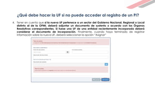 ¿Qué debe hacer la UF si no puede acceder al registro de un PI?
4. Tener en cuenta que si la nueva UF pertenece a un sector del Gobierno Nacional, Regional o Local
distinto al de la OPMI, deberá adjuntar un documento de sustento o acuerdo con los Órganos
Resolutivos correspondientes. Si fuese una UF de una entidad recientemente incorporada deberá
considerar el documento de incorporación. Finalmente, cuando haya terminado de registrar
información sobre la nueva UF, deberá seleccionar la opción “Asignar”
 