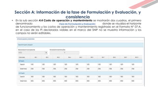 Sección A: Información de la fase de Formulación y Evaluación, y
consistencia
• En la sub sección 4.4 Costo de operación y mantenimiento se mostrarán dos cuadros, el primero
denominado ……………………… … donde se visualiza el horizonte
de funcionamiento y los costos de operación y mantenimiento registrado en el Formato N° 07-A,
en el caso de los PI declarados viables en el marco del SNIP no se muestra información y los
campos no serán editables.
 