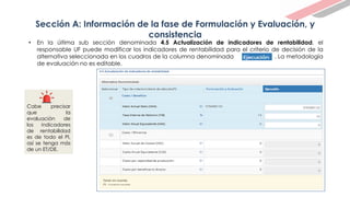 Sección A: Información de la fase de Formulación y Evaluación, y
consistencia
• En la última sub sección denominada 4.5 Actualización de indicadores de rentabilidad, el
responsable UF puede modificar los indicadores de rentabilidad para el criterio de decisión de la
alternativa seleccionada en los cuadros de la columna denominada . La metodología
de evaluación no es editable.
Cabe precisar
que la
evaluación de
los indicadores
de rentabilidad
es de todo el PI,
así se tenga más
de un ET/DE.
 