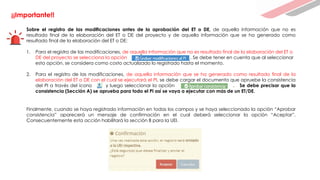 ¡¡Importante!!
Sobre el registro de las modificaciones antes de la aprobación del ET o DE, de aquella información que no es
resultado final de la elaboración del ET o DE del proyecto y de aquella información que se ha generado como
resultado final de la elaboración del ET o DE:
1. Para el registro de las modificaciones, de aquella información que no es resultado final de la elaboración del ET o
DE del proyecto se selecciona la opción . Se debe tener en cuenta que al seleccionar
esta opción, se considera como costo actualizado lo registrado hasta el momento.
2. Para el registro de las modificaciones, de aquella información que se ha generado como resultado final de la
elaboración del ET o DE con el cual se ejecutará el PI, se debe cargar el documento que apruebe la consistencia
del PI a través del ícono y luego seleccionar la opción . Se debe precisar que la
consistencia (Sección A) se aprueba para todo el PI así se vaya a ejecutar con más de un ET/DE.
Finalmente, cuando se haya registrado información en todas los campos y se haya seleccionado la opción “Aprobar
consistencia” aparecerá un mensaje de confirmación en el cual deberá seleccionar la opción “Aceptar”.
Consecuentemente esta acción habilitará la sección B para la UEI.
 