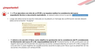 ¡¡Importante!!
A. Si el PI se ejecutara con más de un ET/DE y se requiere realizar la consistencia del nuevo
expediente técnico o documento equivalente, se deberá seleccionar la opción
• Luego de seleccionar la opción indicada se visualizará un mensaje de confirmación donde deberá
seleccionar el botón “Aceptar”
• El retorno a la sección A tiene como objetivo la aprobación de la consistencia del PI considerando
la información del nuevo ET o DE, responsabilidad de la UF. Posteriormente, la UEI continuará con el
registro de la sección B (donde vinculará las acciones correspondientes al nuevo ET o DE) y luego irá
a la sección C para registrar las modificaciones durante la ejecución física que se presenten en las
acciones vinculadas con ambos ET/DE.
 