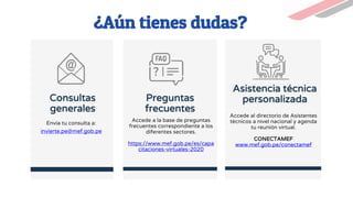 Consultas
generales
Envía tu consulta a:
invierte.pe@mef.gob.pe
¿Aún tienes dudas?
Preguntas
frecuentes
Accede a la base de preguntas
frecuentes correspondiente a los
diferentes sectores.
https://www.mef.gob.pe/es/capa
citaciones-virtuales-2020
Asistencia técnica
personalizada
Accede al directorio de Asistentes
técnicos a nivel nacional y agenda
tu reunión virtual.
CONECTAMEF
www.mef.gob.pe/conectamef
 