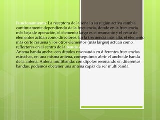 Funcionamiento : La receptora de la señal o su región activa cambia continuamente dependiendo de la frecuencia, donde en la frecuencia más baja de operación, el elemento largo es el resonante y el resto de elementos actúan como directores. En la frecuencia más alta, el elemento más corto resuena y los otros elementos (más largos) actúan como reflectores en el centro de la  banda de frecuencia. Antena banda ancha: con dipolos resonando en diferentes frecuencias estrechas, en una misma antena, conseguimos abrir el ancho de banda de la antena. Antena multibanda: con dipolos resonando en diferentes bandas, podemos obetener una antena capaz de ser multibanda. 