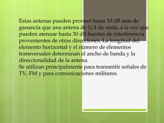 Estas antenas pueden proveer hasta 10 dB más de ganancia que una antena de 1/4 de onda, a la vez que pueden atenuar hasta 30 dB fuentes de interferencia provenientes de otras direcciones. La longitud del elemento horizontal y el número de elementos transversales determinan el ancho de banda y la direccionalidad de la antena. Se utilizan principalmente para transmitir señales de TV, FM y para comunicaciones militares. 