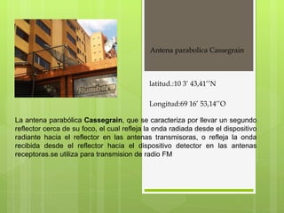 Antena parabolica Cassegrain  La antena parabólica  Cassegrain , que se caracteriza por llevar un segundo reflector cerca de su foco, el cual refleja la onda radiada desde el dispositivo radiante hacia el reflector en las antenas transmisoras, o refleja la onda recibida desde el reflector hacia el dispositivo detector en las antenas receptoras.se utiliza para transmision de radio FM  latitud.:10 3’ 43,41’’N Longitud:69 16’ 53,14’’O 