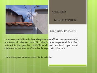 Antena offset La antena parabólica de  foco desplazado  u  offset , que se caracteriza por tener el reflector parabólico desplazado respecto al foco. Son más eficientes que las parabólicas de foco centrado, porque el alimentador no hace  sombra  sobre la superficie reflectora. latitud:10 3’ 37,88’’N Longitud:69 16’ 57,68’’O Se utiliza para la transmision de tv satelital  