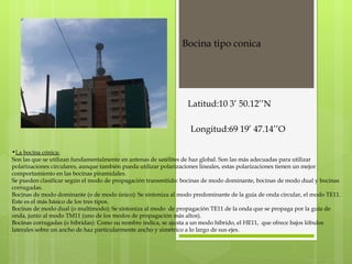 La bocina cónica: Son las que se utilizan fundamentalmente en antenas de satélites de haz global. Son las más adecuadas para utilizar polarizaciones circulares, aunque también pueda utilizar polarizaciones lineales, estas polarizaciones tienen un mejor comportamiento en las bocinas piramidales. Se pueden clasificar según el modo de propagación transmitido: bocinas de modo dominante, bocinas de modo dual y bocinas corrugadas.  Bocinas de modo dominante (o de modo único): Se sintoniza al modo predominante de la guía de onda circular, el modo TE11. Este es el más básico de los tres tipos. Bocinas de modo dual (o multimodo): Se sintoniza al modo  de propagación TE11 de la onda que se propaga por la guía de onda, junto al modo TM11 (uno de los modos de propagación más altos). Bocinas corrugadas (o híbridas): Como su nombre indica, se ajusta a un modo híbrido, el HE11,  que ofrece bajos lóbulos laterales sobre un ancho de haz particularmente ancho y simétrico a lo largo de sus ejes.   Bocina tipo conica  Latitud:10 3’ 50.12’’N Longitud:69 19’ 47.14’’O 