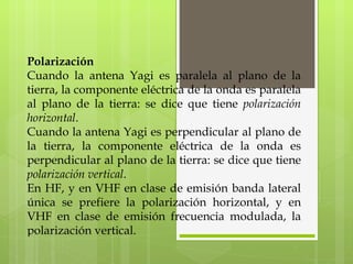 Polarización Cuando la antena Yagi es paralela al plano de la tierra, la componente eléctrica de la onda es paralela al plano de la tierra: se dice que tiene  polarización horizontal . Cuando la antena Yagi es perpendicular al plano de la tierra, la componente eléctrica de la onda es perpendicular al plano de la tierra: se dice que tiene  polarización vertical . En HF, y en VHF en clase de emisión banda lateral única se prefiere la polarización horizontal, y en VHF en clase de emisión frecuencia modulada, la polarización vertical. 