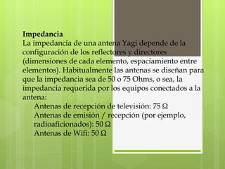 Impedancia La impedancia de una antena Yagi depende de la configuración de los reflectores y directores (dimensiones de cada elemento, espaciamiento entre elementos). Habitualmente las antenas se diseñan para que la impedancia sea de 50 o 75 Ohms, o sea, la impedancia requerida por los equipos conectados a la antena:  Antenas de recepción de televisión: 75 Ω Antenas de emisión / recepción (por ejemplo, radioaficionados): 50 Ω Antenas de Wifi: 50 Ω 