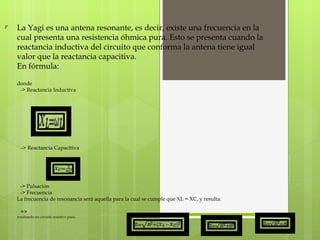 La Yagi es una antena resonante, es decir, existe una frecuencia en la cual presenta una resistencia óhmica pura. Esto se presenta cuando la reactancia inductiva del circuito que conforma la antena tiene igual valor que la reactancia capacitiva. En fórmula: donde -> Reactancia Inductiva -> Reactancia Capacitiva -> Pulsación -> Frecuencia La frecuencia de resonancia será aquella para la cual se cumple que XL = XC, y resulta: =>  resultando un circuito resistivo puro. 