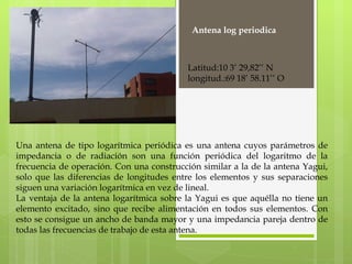 Una antena de tipo logarítmica periódica es una antena cuyos parámetros de impedancia o de radiación son una función periódica del logaritmo de la frecuencia de operación. Con una construcción similar a la de la antena Yagui, solo que las diferencias de longitudes entre los elementos y sus separaciones siguen una variación logarítmica en vez de lineal. La ventaja de la antena logarítmica sobre la Yagui es que aquélla no tiene un elemento excitado, sino que recibe alimentación en todos sus elementos. Con esto se consigue un ancho de banda mayor y una impedancia pareja dentro de todas las frecuencias de trabajo de esta antena. Antena log periodica Latitud:10 3’ 29,82’’ N longitud.:69 18’ 58.11’’ O 