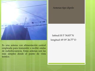 Es una antena con alimentación central empleada para transmitir o recibir ondas de radiofrecuencia. Estas antenas son las más simples desde el punto de vista teórico. Antenas tipo dipolo latitud:10 3’ 54.83’’N longitud: 69 19’ 26.77’’O 