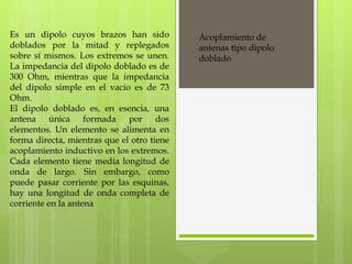 Es un dipolo cuyos brazos han sido doblados por la mitad y replegados sobre sí mismos. Los extremos se unen. La impedancia del dipolo doblado es de 300 Ohm, mientras que la impedancia del dipolo simple en el vacío es de 73 Ohm. El dipolo doblado es, en esencia, una antena única formada por dos elementos. Un elemento se alimenta en forma directa, mientras que el otro tiene acoplamiento inductivo en los extremos. Cada elemento tiene media longitud de onda de largo. Sin embargo, como puede pasar corriente por las esquinas, hay una longitud de onda completa de corriente en la antena Acoplamiento de antenas tipo dipolo doblado 