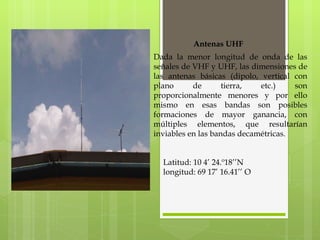 Antenas UHF Dada la menor longitud de onda de las señales de VHF y UHF, las dimensiones de las antenas básicas (dipolo, vertical con plano de tierra, etc.) son proporcionalmente menores y por ello mismo en esas bandas son posibles formaciones de mayor ganancia, con múltiples elementos, que resultarían inviables en las bandas decamétricas. Latitud: 10 4’ 24.º18’’N longitud: 69 17’ 16.41’’ O 