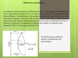 Reflectores parabolicos La relación existente entre la distancia focal ( f ) y la longitud del diámetro ( D ) se denomina relación f/D, y su valor da una idea de la profundidad del plato reflector. Generalmente, una antena parabólica funciona bien con una relación f/D igual o cercana a 0.4. Es decir, que el diámetro es ligeramente mayor que dos veces la distancia focal. en el caso que el diámetro tuviera 6 metros, y el foco (F ) se situara a 3 metros del orígen, la relación sería entonces f/D = 3/6, lo que equivale a 0.5. Se utilizan para telefonia ceular y transmision de microondas  