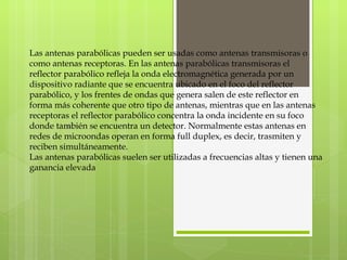 Las antenas parabólicas pueden ser usadas como antenas transmisoras o como antenas receptoras. En las antenas parabólicas transmisoras el reflector parabólico refleja la onda electromagnética generada por un dispositivo radiante que se encuentra ubicado en el foco del reflector parabólico, y los frentes de ondas que genera salen de este reflector en forma más coherente que otro tipo de antenas, mientras que en las antenas receptoras el reflector parabólico concentra la onda incidente en su foco donde también se encuentra un detector. Normalmente estas antenas en redes de microondas operan en forma full duplex, es decir, trasmiten y reciben simultáneamente. Las antenas parabólicas suelen ser utilizadas a frecuencias altas y tienen una ganancia elevada 