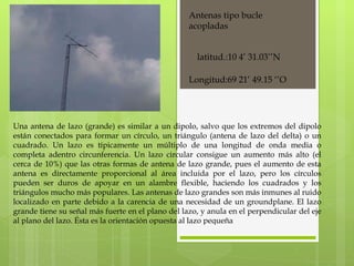 Antenas tipo bucle acopladas Una antena de lazo (grande) es similar a un dipolo, salvo que los extremos del dipolo están conectados para formar un círculo, un triángulo (antena de lazo del delta) o un cuadrado. Un lazo es típicamente un múltiplo de una longitud de onda media o completa adentro circunferencia. Un lazo circular consigue un aumento más alto (el cerca de 10%) que las otras formas de antena de lazo grande, pues el aumento de esta antena es directamente proporcional al área incluida por el lazo, pero los círculos pueden ser duros de apoyar en un alambre flexible, haciendo los cuadrados y los triángulos mucho más populares. Las antenas de lazo grandes son más inmunes al ruido localizado en parte debido a la carencia de una necesidad de un groundplane. El lazo grande tiene su señal más fuerte en el plano del lazo, y anula en el perpendicular del eje al plano del lazo. Ésta es la orientación opuesta al lazo pequeña latitud.:10 4’ 31.03’’N Longitud:69 21’ 49.15 ‘’O 
