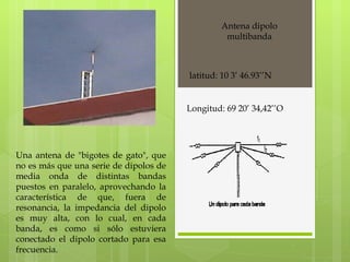 Antena dipolo multibanda Una antena de "bigotes de gato", que no es más que una serie de dipolos de media onda de distintas bandas puestos en paralelo, aprovechando la característica de que, fuera de resonancia, la impedancia del dipolo es muy alta, con lo cual, en cada banda, es como si sólo estuviera conectado el dipolo cortado para esa frecuencia.  latitud: 10 3’ 46.93’’N Longitud: 69 20’ 34,42’’O 