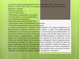 La antena se diseña principalmente para las bandas VHF, y aquelas entre 10KHz y 8 MHz (VLF y HF) Con respecto a las antenas dipolo se tienen las siguientes ventajas: Tamaño pequeño Fácil construcción Resultados comparables a un dipolo Acople directo a coaxial de 50 Ohm.  Y las siguientes desventajas: Reducido ancho de banda (Q Alto) Alta tensión sobre el condensador de sintonía. Necesaria sintonización de precisión remota. La antena consiste en un circuito LC (sintonizado). Los campos magnéticos de alta-frecuencia inducen corrientes en la espira, y éstos son (pasivamente) amplificados por el circuito resonante LC a la frecuencia de sintonización. La reacción es máxima si el flujo de líneas de campo a través del núcleo, que es, el eje del centro, es perpendicular a la dirección del transmisor, y mínimo si el eje apunta en la dirección del transmisor. Las antenas de Lazo hecho de varias vueltas de alambre alrededor de un marco rectangular fueron populares para los primeros modelos de radio con la antena montada en la parte de atrás de estos actualmente han sido remplazados por pequeñas antenas de núcleo de ferrita. Las antenas de lazo forman un tipo de antena que ofrece simplicidad, bajo costo y flexibilidad. Las antenas de lazo pueden tener una forma circular, cuadrada, rectangular, triangular, elíptica, hexagonal u octagonal. 