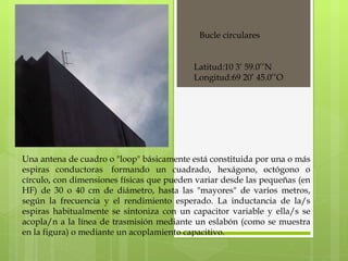 Bucle circulares Una antena de cuadro o "loop" básicamente está constituida por una o más espiras conductoras  formando un cuadrado, hexágono, octógono o círculo, con dimensiones físicas que pueden variar desde las pequeñas (en HF) de 30 o 40 cm de diámetro, hasta las "mayores" de varios metros, según la frecuencia y el rendimiento esperado. La inductancia de la/s espiras habitualmente se sintoniza con un capacitor variable y ella/s se acopla/n a la línea de trasmisión mediante un eslabón (como se muestra en la figura) o mediante un acoplamiento capacitivo. Latitud:10 3’ 59.0’’N Longitud:69 20’ 45.0’’O 