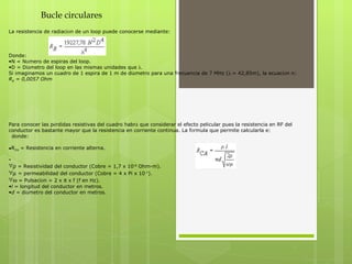 Bucle circulares La resistencia de radiaci ó n de un loop puede conocerse mediante:        Donde: N = N ú mero de espiras del loop.   D = Di á metro del loop en las mismas unidades que     Si imaginamos un cuadro de 1 espira de 1 m de di á metro para una frecuencia de 7 MHz (  = 42,85m), la ecuaci ó n n: R R  = 0,0057 Ohm Para conocer las p é rdidas resistivas del cuadro habr á  que considerar el efecto pelicular pues la resistencia en RF del conductor es bastante mayor que la resistencia en corriente continua. La f ó rmula que permite calcularla e:     donde: R CA  = Resistencia en corriente alterna.    = Resistividad del conductor (Cobre = 1,7 x 10 -8  Ohm-m).      = permeabilidad del conductor (Cobre = 4 x Pi x 10 -7 ).      = Pulsaci ó n = 2 x    x f (f en Hz).   l  = longitud del conductor en metros.   d  = di á metro del conductor en metros.   