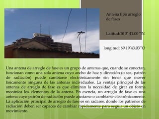 Antena tipo arreglo de fases Una antena de arreglo de fase es un grupo de antenas que, cuando se conectan, funcionan como una sola antena cuyo ancho de haz y dirección (o sea, patrón de radiación) puede cambiarse electrónicamente sin tener que mover físicamente ninguna de las antenas individuales. La ventaja principal de las antenas de arreglo de fase es que eliminan la necesidad de girar en forma mecánica los elementos de la antena. En esencia, un arreglo de fase es una antena cuyo patrón de radiación puede ajustarse o cambiarse electrónicamente. La aplicación principal de arreglo de fase es en radares, donde los patrones de radiación deben ser capaces de cambiar rápidamente para seguir un objeto en movimiento. Latitud:10 3’ 41.00 ‘’N longitud: 69 19’43.03’’O 