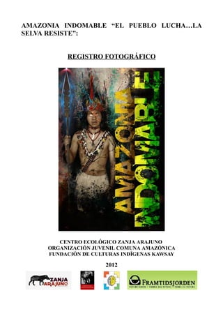 AMAZONIA INDOMABLE “EL PUEBLO LUCHA…LA
SELVA RESISTE”:


          REGISTRO FOTOGRÁFICO




        CENTRO ECOLÓGICO ZANJA ARAJUNO
     ORGANIZACIÓN JUVENIL COMUNA AMAZÓNICA
     FUNDACIÓN DE CULTURAS INDÍGENAS KAWSAY

                      2012
 
