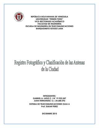 REPÚBLICA BOLIVARIANA DE VENEZUELA
UNIVERSIDAD “FERMÍN TORO”
VICE-RECTORADO ACADÉMICO
FACULTAD DE INGENIERÍA
ESCUELA DE INGENIERÍA EN TELECOMUNICACIONES
BARQUISIMETO ESTADO LARA
INTEGRANTES:
GABRIEL A. LUGO C. I N° 19.953.347
JUAN HERNANDEZ. C.I. 24.680.592
SISTEMA DE TELECOMUNICACIONES ISAIA A
Prof. SILKAR PEREZ
DICIEMBRE 2015
 