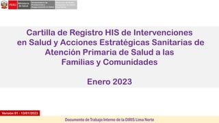 Cartilla de Registro HIS de Intervenciones
en Salud y Acciones Estratégicas Sanitarias de
Atención Primaria de Salud a las
Familias y Comunidades
Enero 2023
Versión 01 - 13/01/2023
Documento de Trabajo Interno de la DIRIS Lima Norte
 