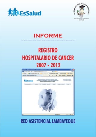 IGENC
                                        TEL     IA
                                      IN




                         OFICINA DE




                                                  SA
                                                     NITARIA
                           RED ASISTENCIAL LAMBAYEQUE
                                        ESSALUD




      INFORME

       REGISTRO
HOSPITALARIO DE CANCER
       2007 - 2012




RED ASISTENCIAL LAMBAYEQUE
 