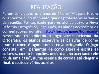 REALIZAÇÃO:
Foram convidados os alunos do 2ª ano “A”, para ir para
o Laboratório, no momento que os professores estavam
de reunião. Foi explicado para os alunos sobre a Nova
Reforma Ortográfica, logo após, os alunos acessaram os
computadores no site http://fmu.br/game/home.asp.
Nesse site foi utilizado o jogo Game Reforma da
Ortografia, os alunos observam as palavras de como
eram e como é agora com a nova ortografia. O jogo
consiste em perguntas de como agora é escrita as
palavras, com três opções, onde o aluno acertando ele
“pula uma casa”, numa espécie de corrida até chegar o
final, depois de vários acertos.
 