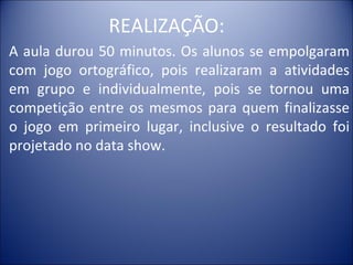 REALIZAÇÃO:
A aula durou 50 minutos. Os alunos se empolgaram
com jogo ortográfico, pois realizaram a atividades
em grupo e individualmente, pois se tornou uma
competição entre os mesmos para quem finalizasse
o jogo em primeiro lugar, inclusive o resultado foi
projetado no data show.
 
