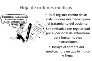 Hoja de ordenes medicas
• Es el registro escrito de las
instrucciones del médico para
el tratamiento del paciente.
• Son revisadas con regularidad
por el personal de enfermería
para buscar nuevas
instrucciones.
• Incluye el nombre del
médico, hora en que lo indicó
y firma.
 