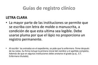 Guías de registro clínico
LETRA CLARA
• La mayor parte de las instituciones se permite que
se escriba con letra de molde o manuscrita, a
condición de que esta ultima sea legible. Debe
usarse pluma por que el lápiz no proporciona un
registro permanente.
• Al escribir las entradas en el expediente, se pide que la enfermera firme después
de las notas. Su firma incluye la primera inicial del nombre y el apellido completo.
Además de que en algunas instituciones debe anotarse el grado (p.ej.. E.T.
Enfermera titulada).
 