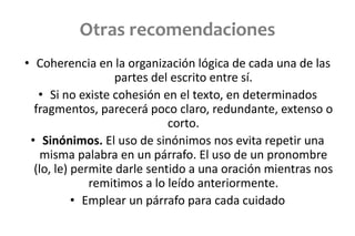 Otras recomendaciones
• Coherencia en la organización lógica de cada una de las
partes del escrito entre sí.
• Si no existe cohesión en el texto, en determinados
fragmentos, parecerá poco claro, redundante, extenso o
corto.
• Sinónimos. El uso de sinónimos nos evita repetir una
misma palabra en un párrafo. El uso de un pronombre
(lo, le) permite darle sentido a una oración mientras nos
remitimos a lo leído anteriormente.
• Emplear un párrafo para cada cuidado
 