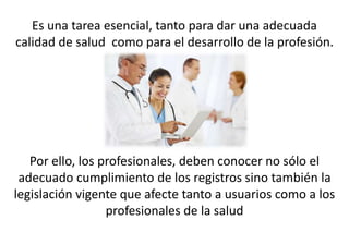 Es una tarea esencial, tanto para dar una adecuada
calidad de salud como para el desarrollo de la profesión.
Por ello, los profesionales, deben conocer no sólo el
adecuado cumplimiento de los registros sino también la
legislación vigente que afecte tanto a usuarios como a los
profesionales de la salud
 