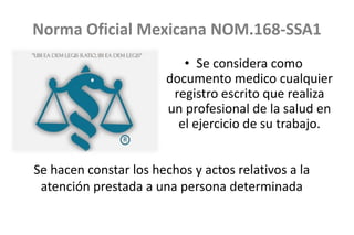 Norma Oficial Mexicana NOM.168-SSA1
• Se considera como
documento medico cualquier
registro escrito que realiza
un profesional de la salud en
el ejercicio de su trabajo.
Se hacen constar los hechos y actos relativos a la
atención prestada a una persona determinada
 