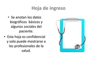Hoja de ingreso
• Se anotan los datos
biográficos básicos y
algunos sociales del
paciente.
• Esta hoja es confidencial
y solo puede mostrarse a
los profesionales de la
salud.
 
