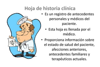 Hoja de historia clínica
• Es un registro de antecedentes
personales y médicos del
paciente.
• Esta hoja es llenada por el
médico.
• Proporciona información sobre
el estado de salud del paciente,
afecciones anteriores,
antecedentes familiares y
terapéuticos actuales.
 