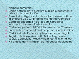      Nombre comercial.Copia notarial de la escritura pública o documento privado de constitución.Formularios diligenciados de matrícula mercantil de la Empresa y de sus Establecimientos de Comercio.Carta de aceptación de los administradores indicando documento de identidad.Carta de apertura del Establecimiento de Comercio.Una vez haya obtenido su inscripción puede solicitar:Certificado de Existencia y Representación LegalRegistro de Libros Mercantil (Actas, Registro de Socios, Caja Diario, Mayor y Balances e Inventarios)NIT ante la administración de Impuestos Nacionales